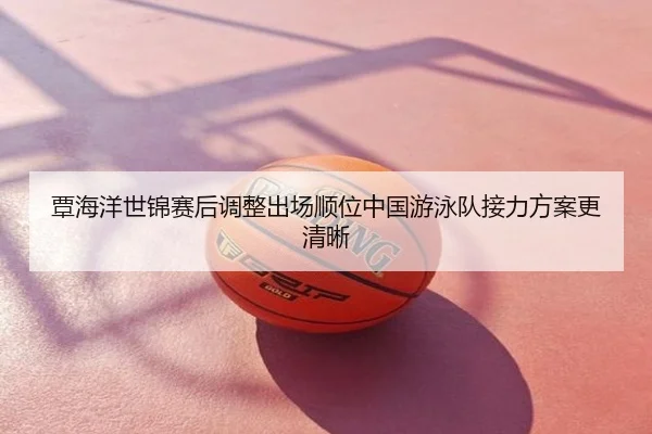 覃海洋世锦赛后调整出场顺位中国游泳队接力方案更清晰