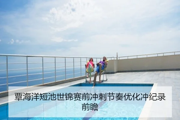覃海洋短池世锦赛前冲刺节奏优化冲纪录前瞻