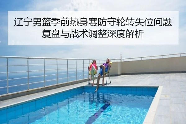 辽宁男篮季前热身赛防守轮转失位问题复盘与战术调整深度解析
